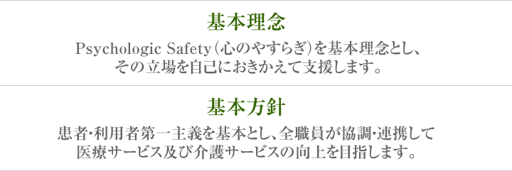 基本理念 Psychologic Safety（心のやすらぎ）を基本理念とし、その立場を自己におきかえて支援します。 基本方針 患者・利用者第一主義を基本とし、全職員が協調・連携して医療サービス及び介護サービスの向上を目指します。