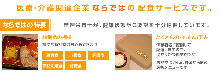 医療・介護関連企業ならではの配食サービスです。ならではの特長 管理栄養士が、健康状態やご要望を十分把握しています。特別食の提供、たくさんのおいしい工夫