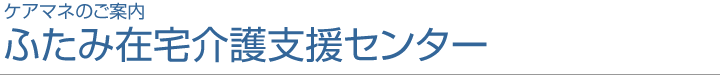 ケアマネ・ヘルパーのご案内 ふたみ在宅介護支援センター