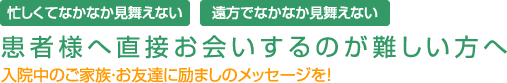 忙しくてなかなか見舞えない。遠方でなかなか見舞えない。患者様へ直接お会いするのが難しい方へ 入院中のご家族・お友達に励ましのメッセージを!