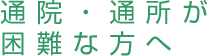 通院・通所が
困難な方へ